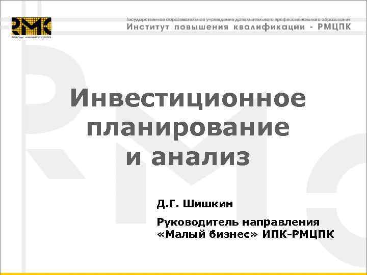 Инвестиционное планирование и анализ Д. Г. Шишкин Руководитель направления «Малый бизнес» ИПК-РМЦПК 