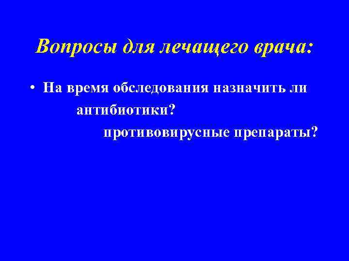 Вопросы для лечащего врача: • На время обследования назначить ли антибиотики? противовирусные препараты? 