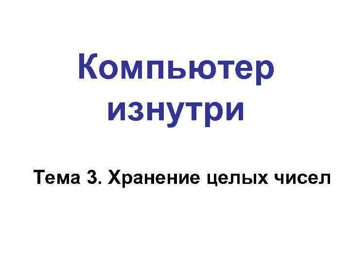 Компьютер изнутри Тема 3. Хранение целых чисел 