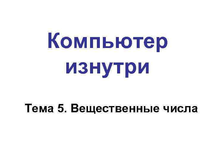 Компьютер изнутри Тема 5. Вещественные числа 