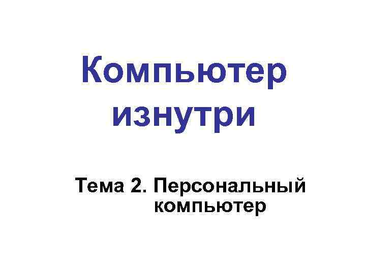 Компьютер изнутри Тема 2. Персональный компьютер 
