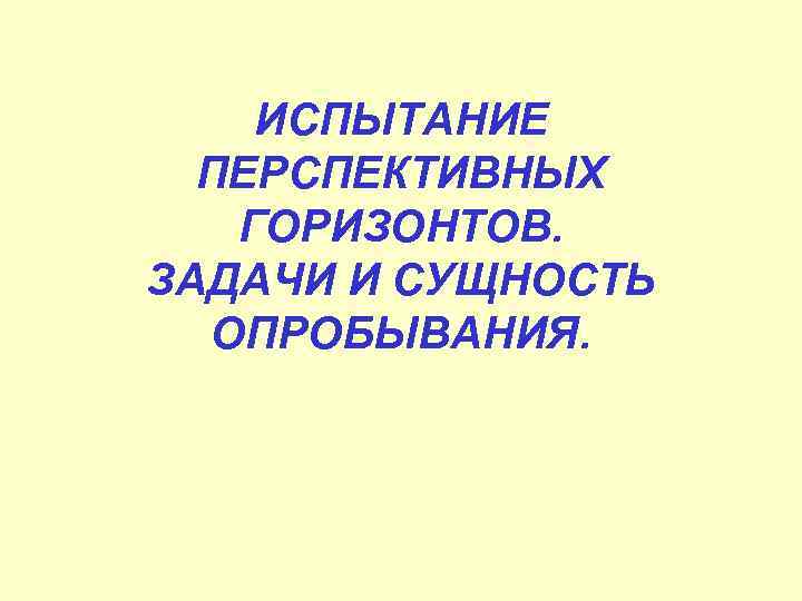 ИСПЫТАНИЕ ПЕРСПЕКТИВНЫХ ГОРИЗОНТОВ. ЗАДАЧИ И СУЩНОСТЬ ОПРОБЫВАНИЯ. 