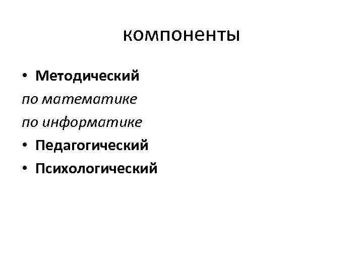 компоненты • Методический по математике по информатике • Педагогический • Психологический 