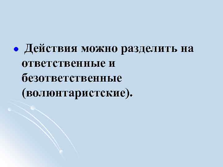 l Действия можно разделить на ответственные и безответственные (волюнтаристские). 
