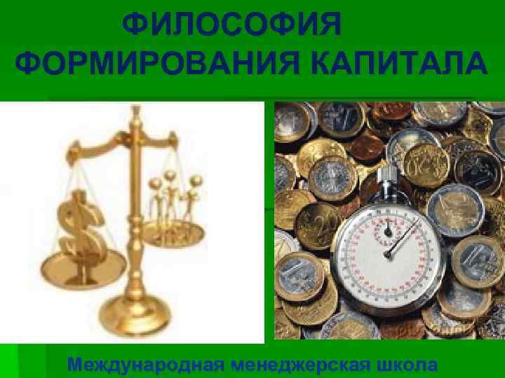 ФИЛОСОФИЯ ФОРМИРОВАНИЯ КАПИТАЛА Международная менеджерская школа 