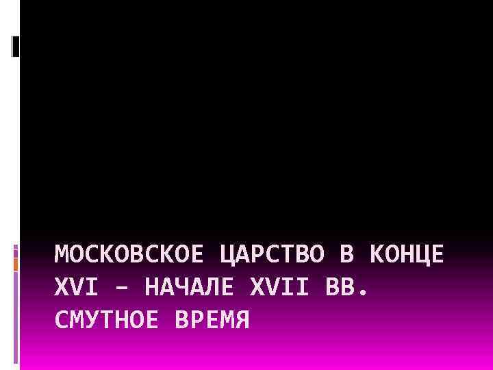 МОСКОВСКОЕ ЦАРСТВО В КОНЦЕ XVI – НАЧАЛЕ XVII ВВ. СМУТНОЕ ВРЕМЯ 