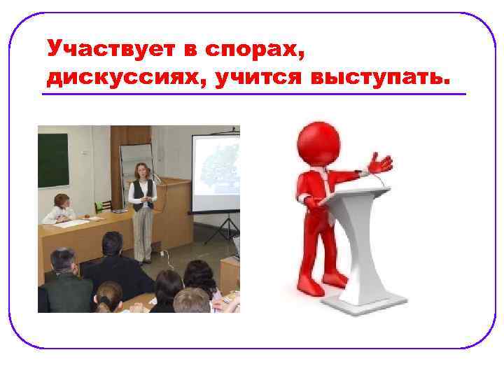 Участвует в спорах, дискуссиях, учится выступать. 