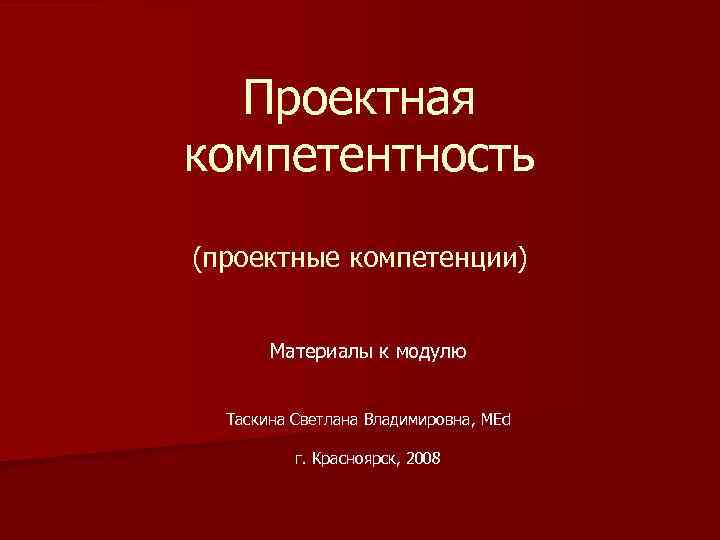 Проектная компетентность (проектные компетенции) Материалы к модулю Таскина Светлана Владимировна, MEd г. Красноярск, 2008