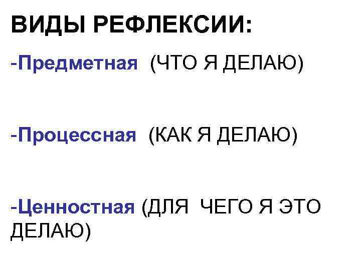 ВИДЫ РЕФЛЕКСИИ: -Предметная (ЧТО Я ДЕЛАЮ) -Процессная (КАК Я ДЕЛАЮ) -Ценностная (ДЛЯ ЧЕГО Я