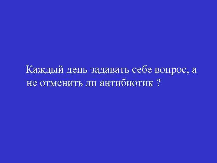 Каждый день задавать себе вопрос, а не отменить ли антибиотик ? 