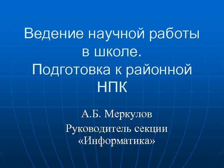 Ведение научной работы в школе. Подготовка к районной НПК А. Б. Меркулов Руководитель секции