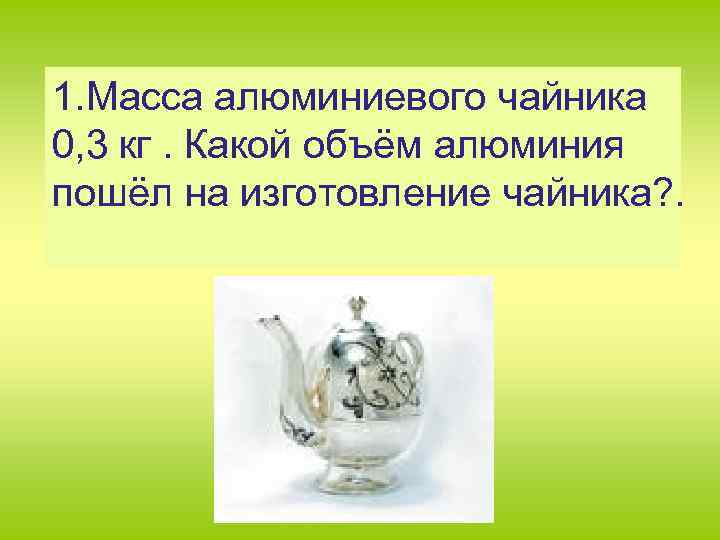 1. Масса алюминиевого чайника 0, 3 кг. Какой объём алюминия пошёл на изготовление чайника?