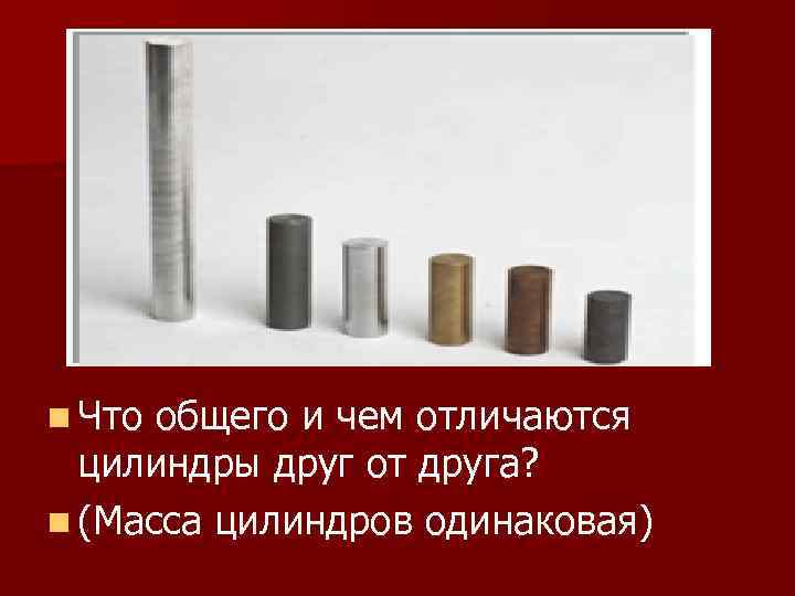 n Что общего и чем отличаются цилиндры друг от друга? n (Масса цилиндров одинаковая)