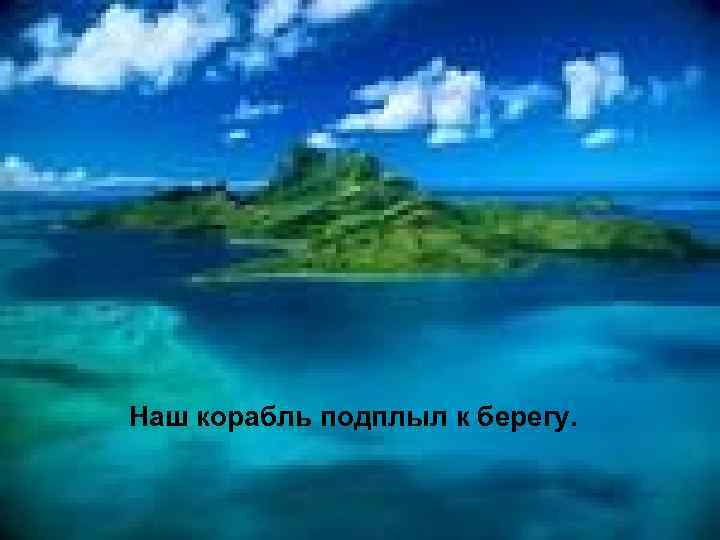 Наш корабль подплыл к берегу. 