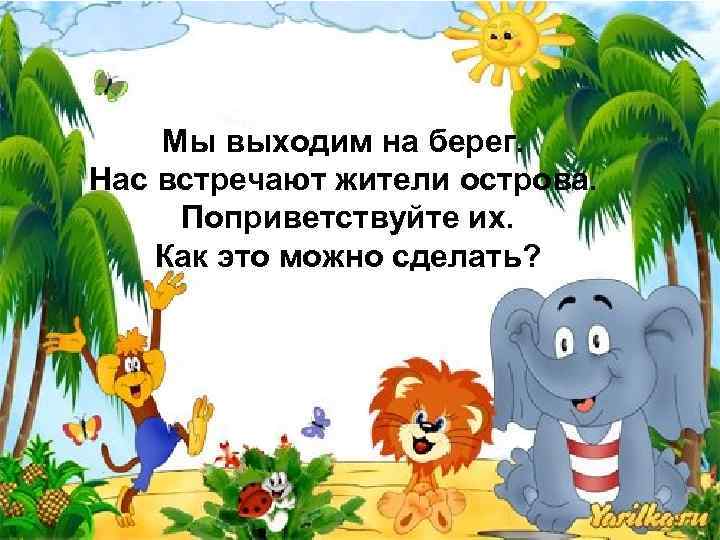 Мы выходим на берег. Нас встречают жители острова. Поприветствуйте их. Как это можно сделать?