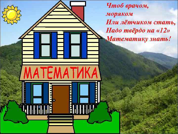 Чтоб врачом, моряком Или лётчиком стать, Надо твёрдо на « 12» Математику знать! Добро