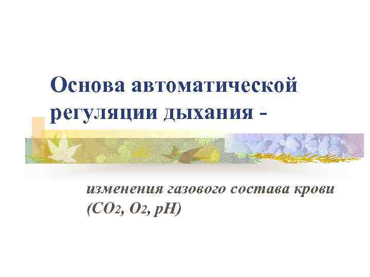 Основа автоматической регуляции дыхания изменения газового состава крови (СО 2, p. H) 