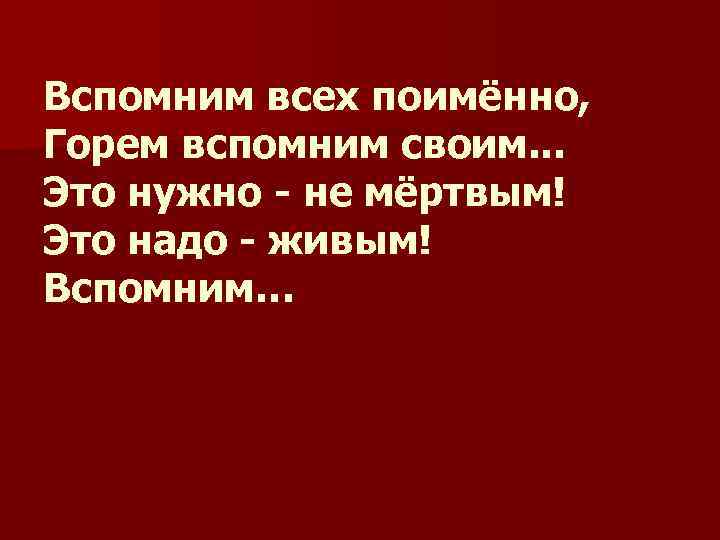 Вспомним всех поимённо, Горем вспомним своим. . . Это нужно - не мёртвым! Это