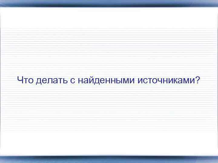 Что делать с найденными источниками? 