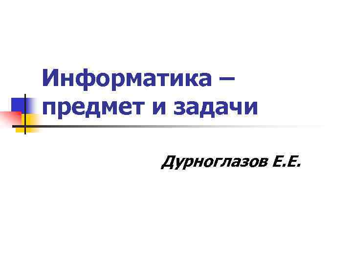 Информатика – предмет и задачи Дурноглазов Е. Е. 
