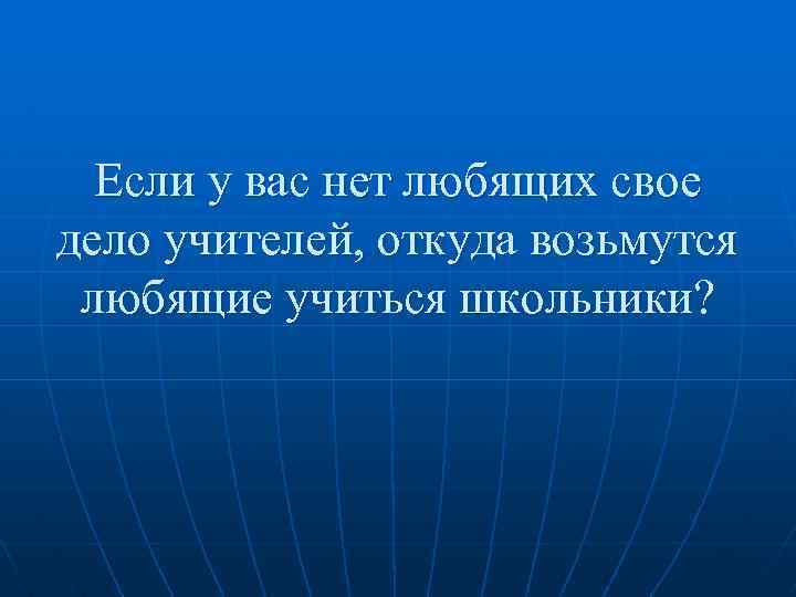 Если у вас нет любящих свое дело учителей, откуда возьмутся любящие учиться школьники? 