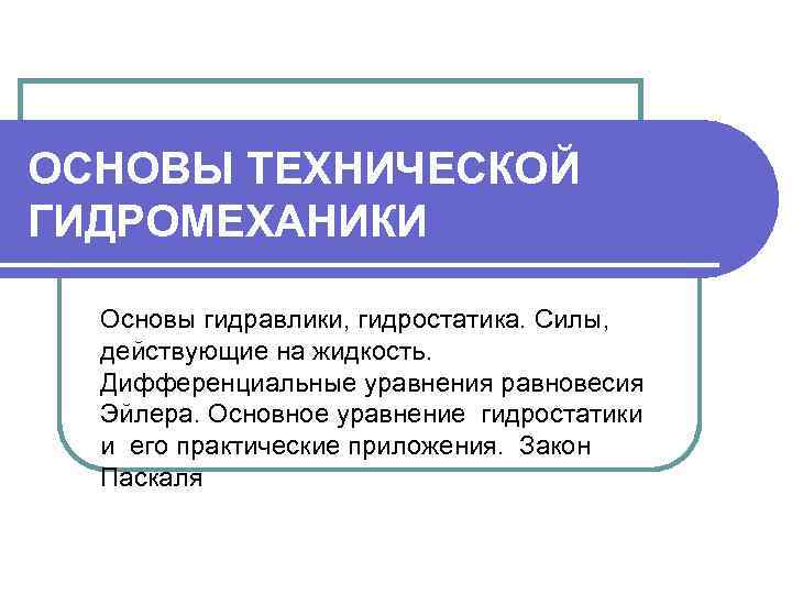 ОСНОВЫ ТЕХНИЧЕСКОЙ ГИДРОМЕХАНИКИ Основы гидравлики, гидростатика. Силы, действующие на жидкость. Дифференциальные уравнения равновесия Эйлера.