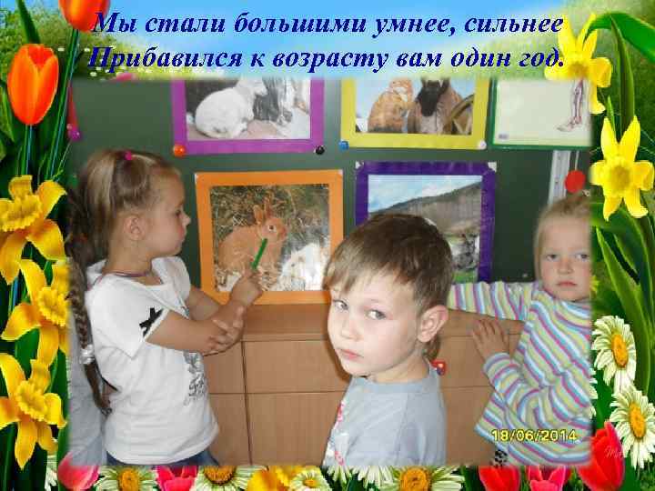 Мы стали большими умнее, сильнее Прибавился к возрасту вам один год. 