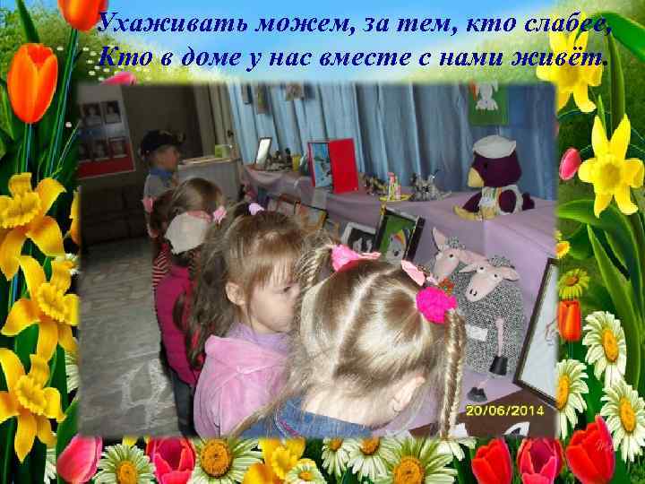 Ухаживать можем, за тем, кто слабее, Кто в доме у нас вместе с нами