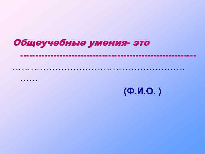 Общеучебные умения- это . . ………………………………………………… …… (Ф. И. О. ) 