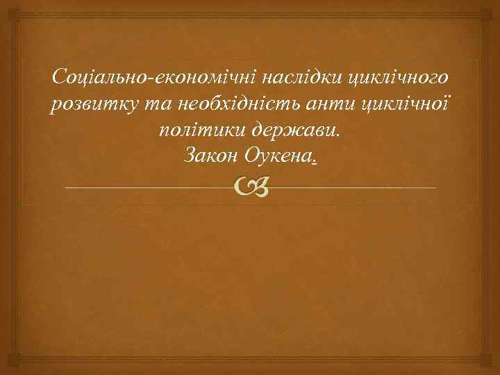 Соціально-економічні наслідки циклічного розвитку та необхідність анти циклічної політики держави. Закон Оукена. 