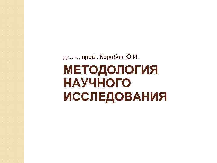 д. э. н. , проф. Коробов Ю. И. МЕТОДОЛОГИЯ НАУЧНОГО ИССЛЕДОВАНИЯ 