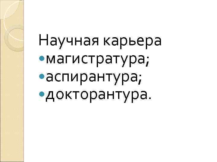 Научная карьера магистратура; аспирантура; докторантура. 