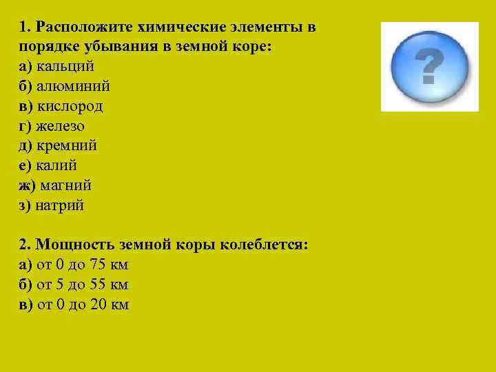 1. Расположите химические элементы в порядке убывания в земной коре: а) кальций б) алюминий