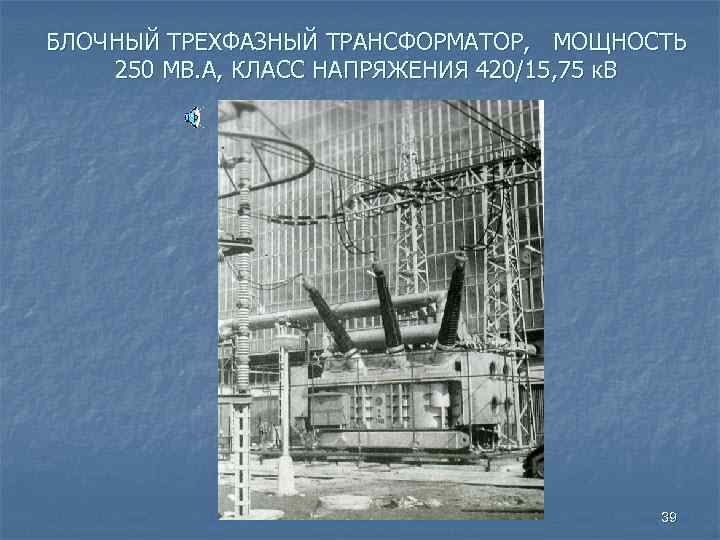 БЛОЧНЫЙ ТРЕХФАЗНЫЙ ТРАНСФОРМАТОР, МОЩНОСТЬ 250 МВ. А, КЛАСС НАПРЯЖЕНИЯ 420/15, 75 к. В 39