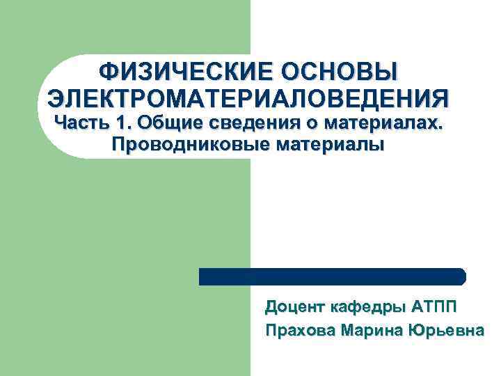ФИЗИЧЕСКИЕ ОСНОВЫ ЭЛЕКТРОМАТЕРИАЛОВЕДЕНИЯ Часть 1. Общие сведения о материалах. Проводниковые материалы Доцент кафедры АТПП