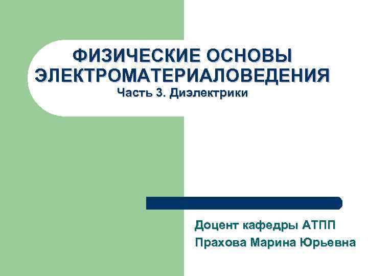 ФИЗИЧЕСКИЕ ОСНОВЫ ЭЛЕКТРОМАТЕРИАЛОВЕДЕНИЯ Часть 3. Диэлектрики Доцент кафедры АТПП Прахова Марина Юрьевна 