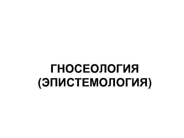 ГНОСЕОЛОГИЯ (ЭПИСТЕМОЛОГИЯ) 