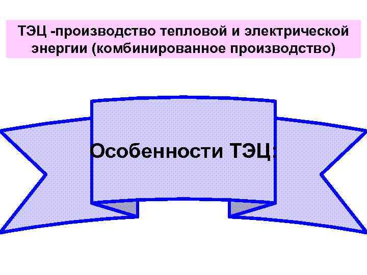  ТЭЦ -производство тепловой и электрической энергии (комбинированное производство) Особенности ТЭЦ: 