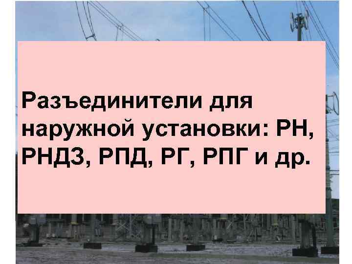 Разъединители для наружной установки: РН, РНДЗ, РПД, РГ, РПГ и др. 