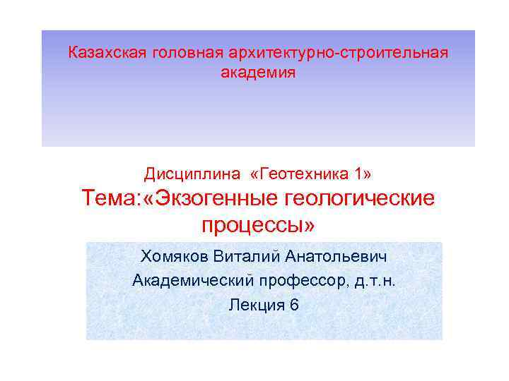 Казахская головная архитектурно-строительная академия Дисциплина «Геотехника 1» Тема: «Экзогенные геологические процессы» Хомяков Виталий Анатольевич