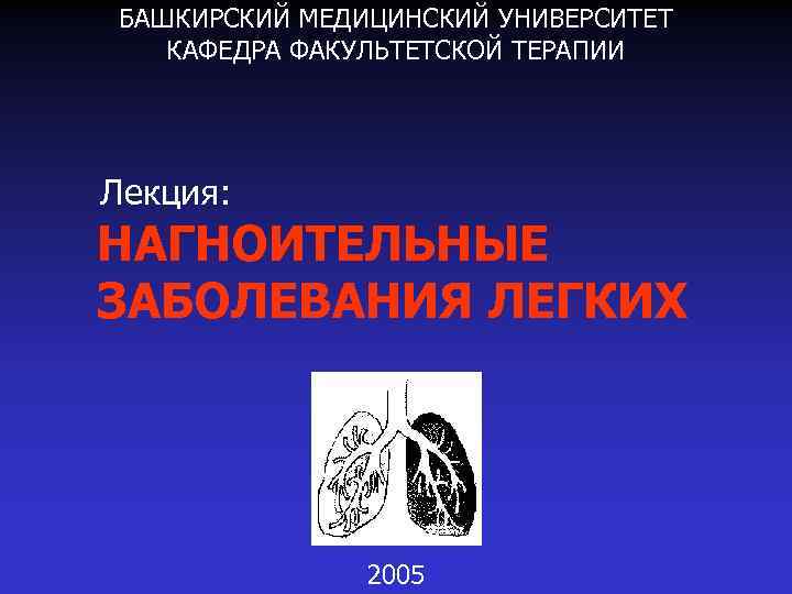 БАШКИРСКИЙ МЕДИЦИНСКИЙ УНИВЕРСИТЕТ КАФЕДРА ФАКУЛЬТЕТСКОЙ ТЕРАПИИ Лекция: НАГНОИТЕЛЬНЫЕ ЗАБОЛЕВАНИЯ ЛЕГКИХ 2005 