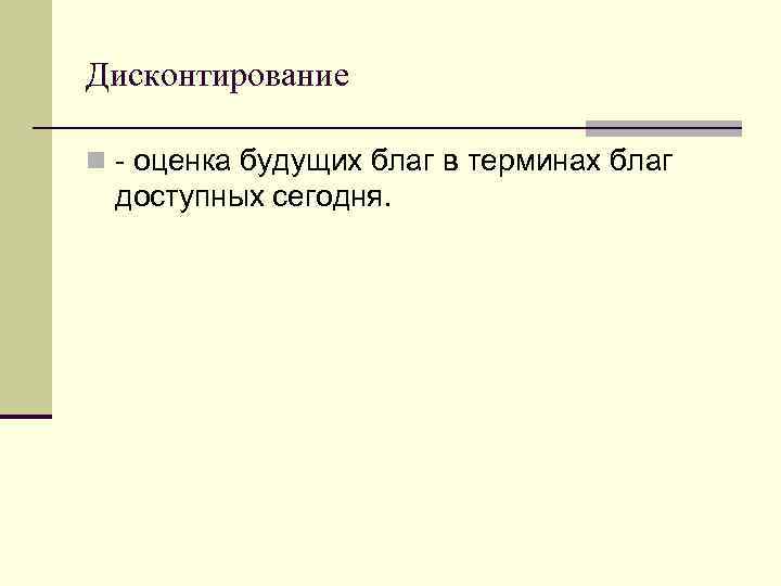 Дисконтирование n - оценка будущих благ в терминах благ доступных сегодня. 