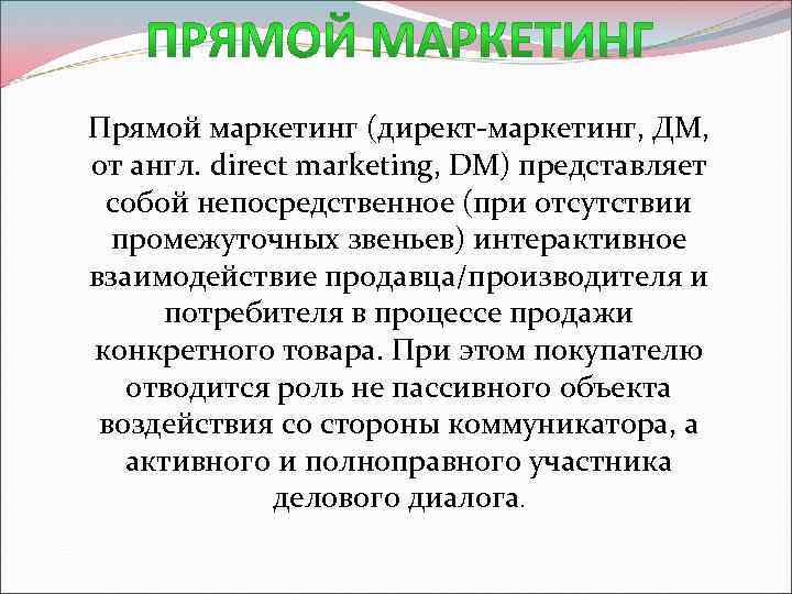 Прямой маркетинг (директ-маркетинг, ДМ, от англ. direct marketing, DM) представляет собой непосредственное (при отсутствии