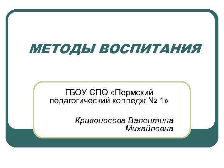 МЕТОДЫ ВОСПИТАНИЯ ГБОУ СПО «Пермский педагогический колледж № 1» Кривоносова Валентина Михайловна 