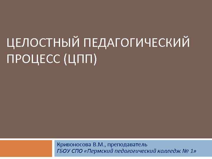 ЦЕЛОСТНЫЙ ПЕДАГОГИЧЕСКИЙ ПРОЦЕСС (ЦПП) Кривоносова В. М. , преподаватель ГБОУ СПО «Пермский педагогический колледж