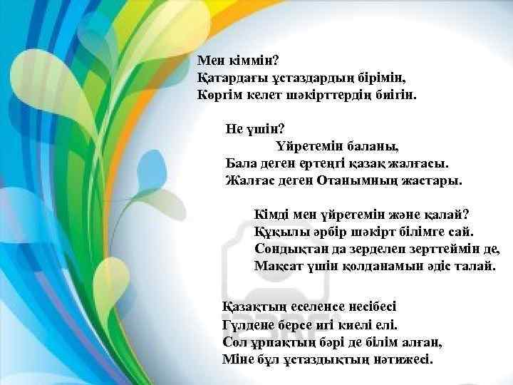 Мен кіммін? Қатардағы ұстаздардың бірімін, Көргім келет шәкірттердің биігін. Не үшін? Үйретемін баланы, Бала