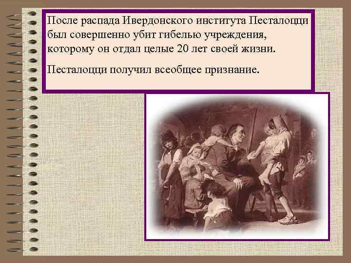 После распада Ивердонского института Песталоцци был совершенно убит гибелью учреждения, которому он отдал целые