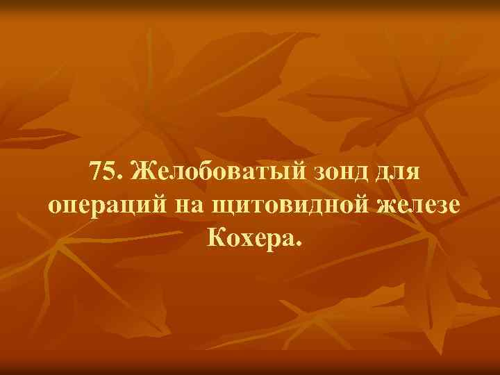 75. Желобоватый зонд для операций на щитовидной железе Кохера. 