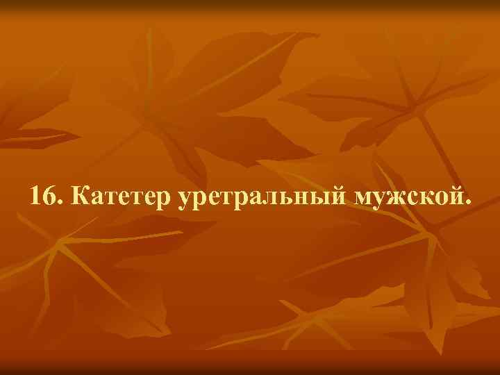 16. Катетер уретральный мужской. 