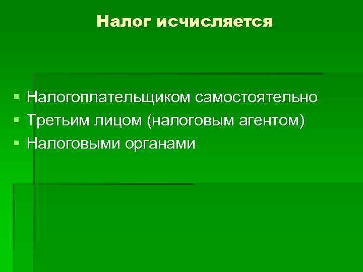 Налог исчисляется § § § Налогоплательщиком самостоятельно Третьим лицом (налоговым агентом) Налоговыми органами 